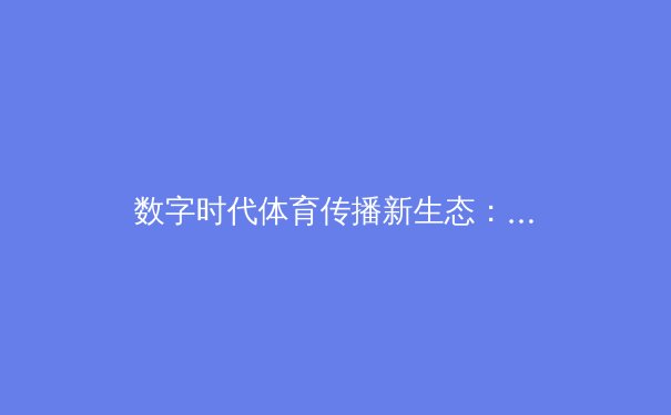 数字时代体育传播新生态：从观赛体验到社群互动的全面升级