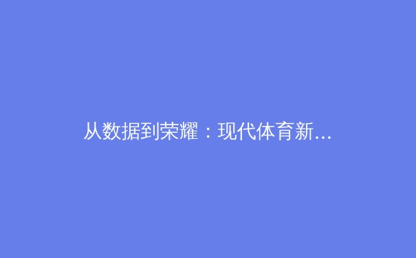 从数据到荣耀：现代体育新闻的深度变革与未来趋势