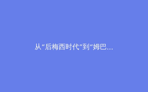 从“后梅西时代”到“姆巴佩纪元”：解读世界足坛权力格局的深刻变迁 - 3